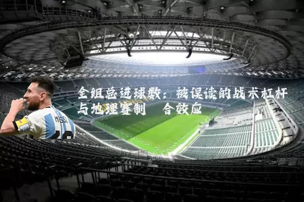 全组总进球数：被误读的战术杠杆与地理赛制耦合效应