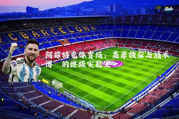 阿兹特克体育场：高原效应与战术博弈的终极实验室