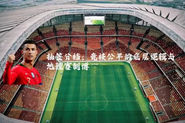 抽签分档:竞技公平的底层逻辑与地理赛制博弈